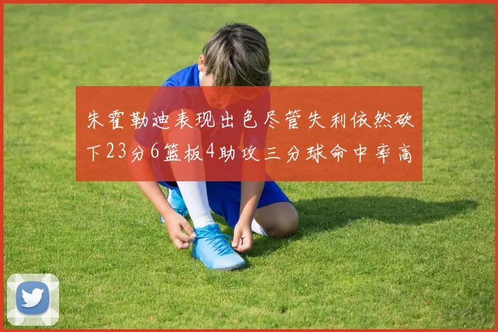 朱霍勒迪表现出色尽管失利依然砍下23分6篮板4助攻三分球命中率高达50