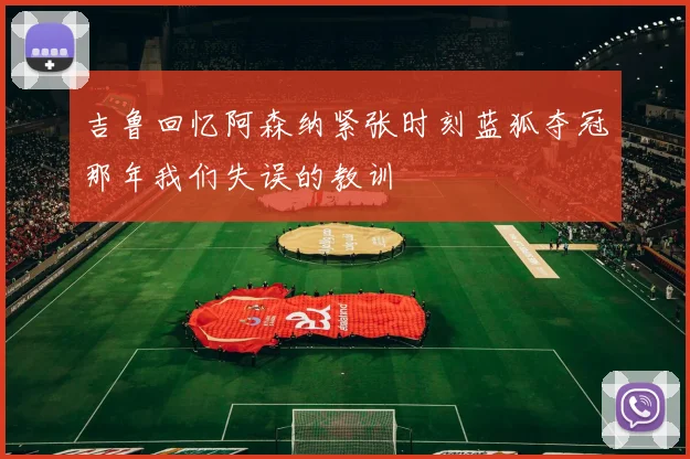 吉鲁回忆阿森纳紧张时刻蓝狐夺冠那年我们失误的教训