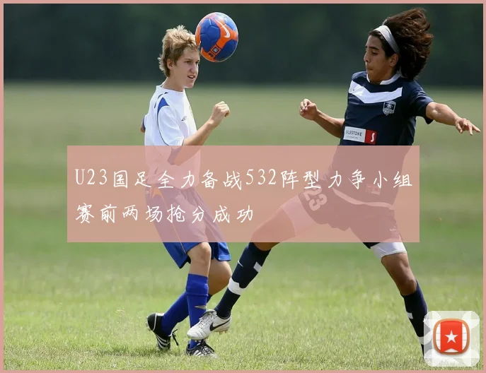 U23国足全力备战532阵型力争小组赛前两场抢分成功