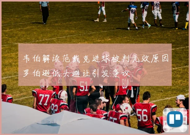 韦伯解读范戴克进球被判无效原因罗伯逊低头避让引发争议
