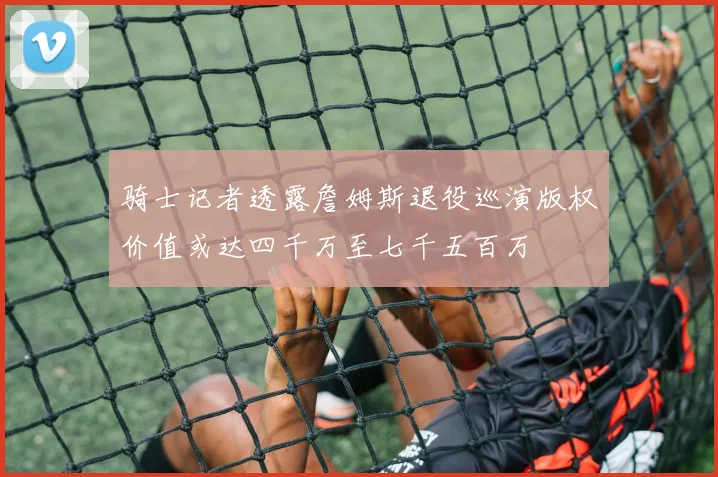 骑士记者透露詹姆斯退役巡演版权价值或达四千万至七千五百万