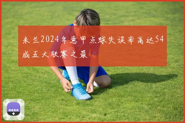 米兰2024年意甲点球失误率高达54成五大联赛之最