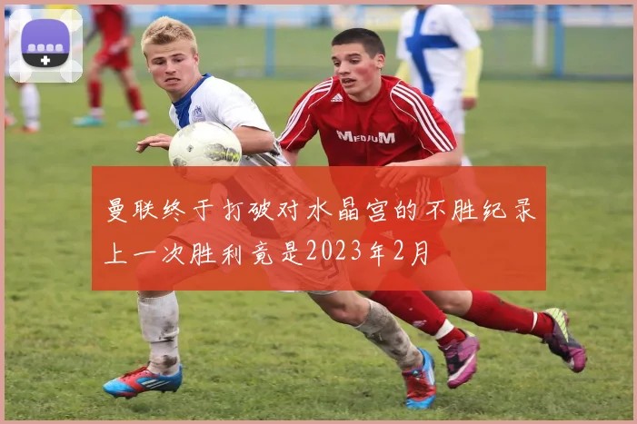 曼联终于打破对水晶宫的不胜纪录上一次胜利竟是2023年2月