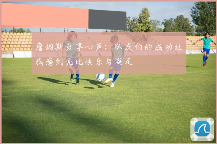 詹姆斯分享心声：队友们的成功让我感到无比快乐与满足