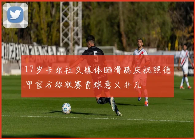 17岁卡尔社交媒体晒滑跪庆祝照德甲官方称联赛首球意义非凡