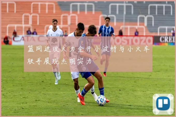 篮网进攻火力全开小波特与小火车联手展现杰明实力