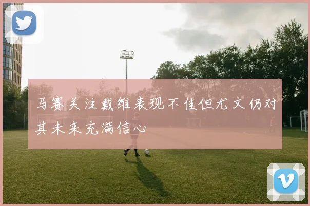 马赛关注戴维表现不佳但尤文仍对其未来充满信心