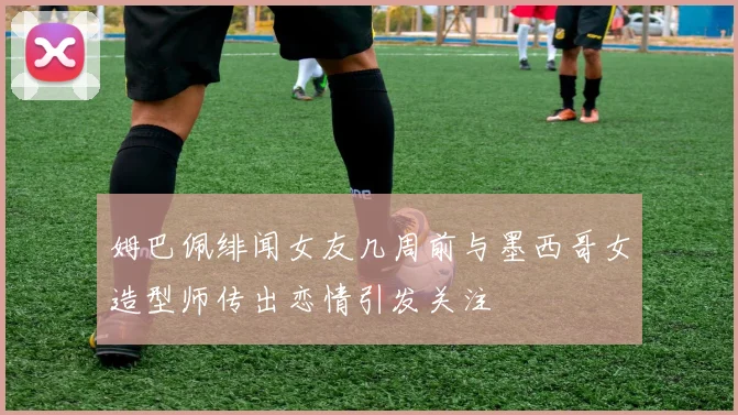 姆巴佩绯闻女友几周前与墨西哥女造型师传出恋情引发关注