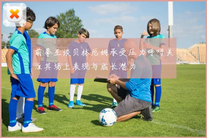 前拳王谈贝林厄姆承受压力呼吁关注其场上表现与成长潜力