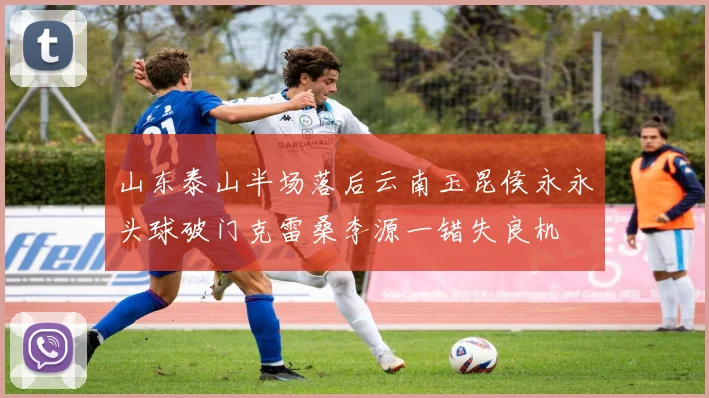 山东泰山半场落后云南玉昆侯永永头球破门克雷桑李源一错失良机