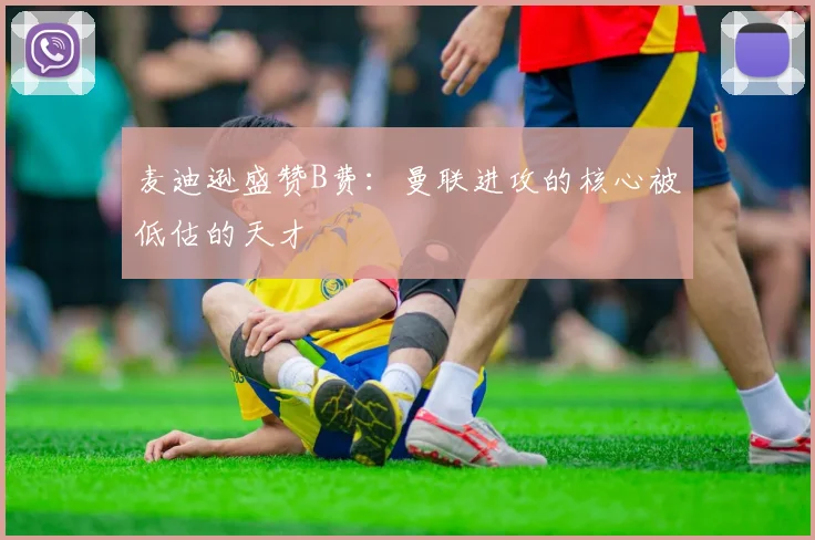 麦迪逊盛赞B费：曼联进攻的核心被低估的天才