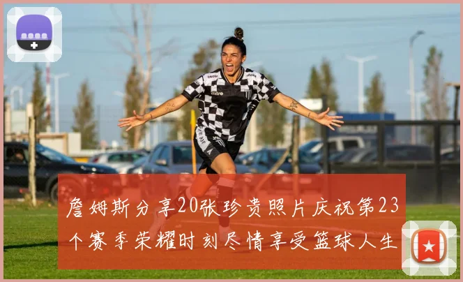 詹姆斯分享20张珍贵照片庆祝第23个赛季荣耀时刻尽情享受篮球人生