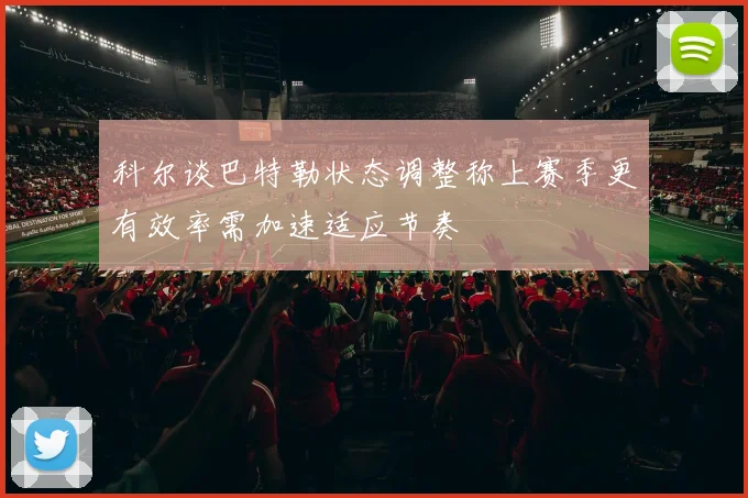 科尔谈巴特勒状态调整称上赛季更有效率需加速适应节奏