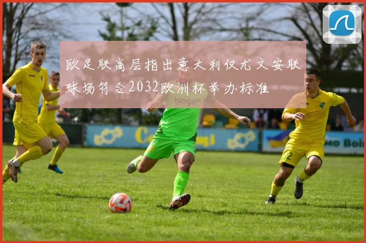 欧足联高层指出意大利仅尤文安联球场符合2032欧洲杯举办标准