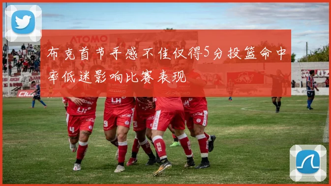 布克首节手感不佳仅得5分投篮命中率低迷影响比赛表现