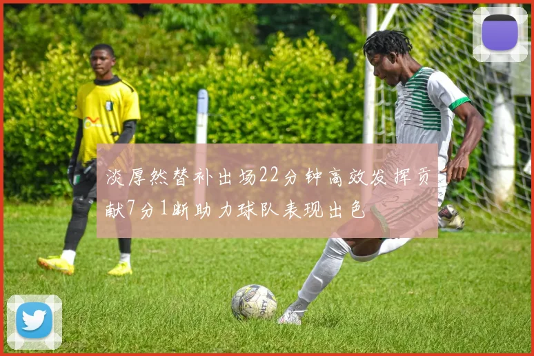 淡厚然替补出场22分钟高效发挥贡献7分1断助力球队表现出色