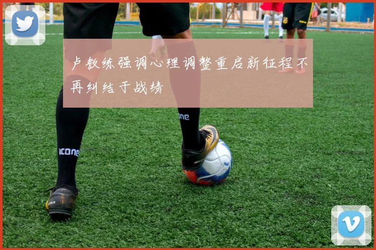 卢教练强调心理调整重启新征程不再纠结于战绩