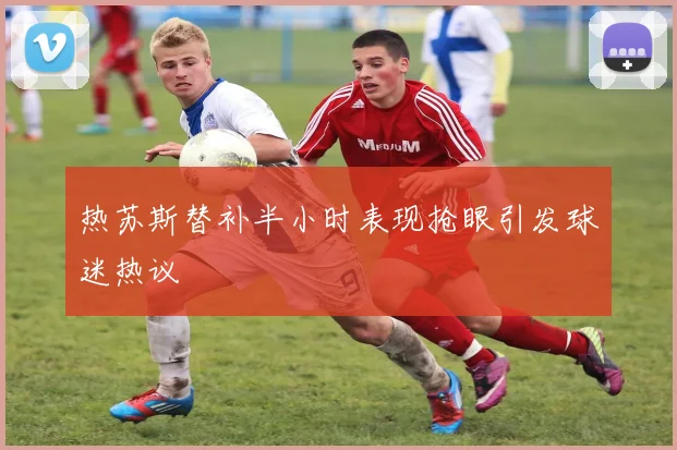 热苏斯替补半小时表现抢眼引发球迷热议