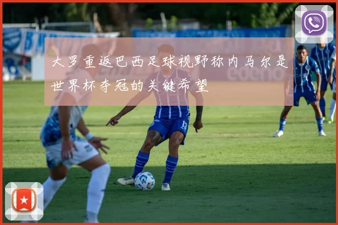 大罗重返巴西足球视野称内马尔是世界杯夺冠的关键希望