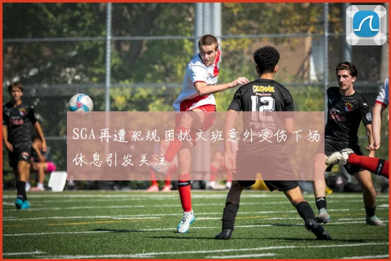 SGA再遭犯规困扰文班意外受伤下场休息引发关注