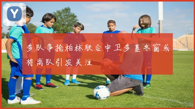 多队争抢柏林联合中卫多基冬窗或将离队引发关注