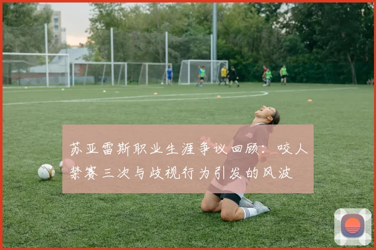 苏亚雷斯职业生涯争议回顾：咬人禁赛三次与歧视行为引发的风波