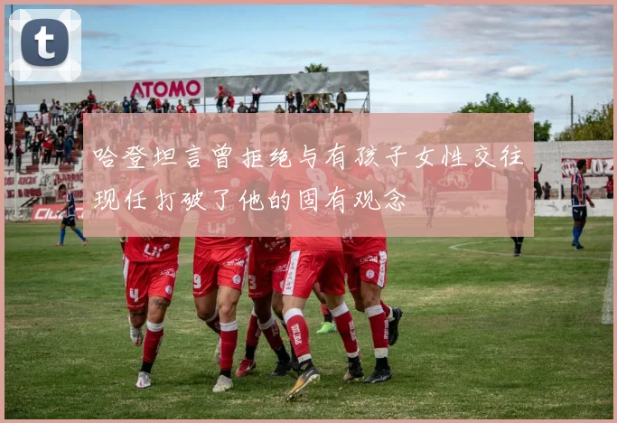 哈登坦言曾拒绝与有孩子女性交往现任打破了他的固有观念