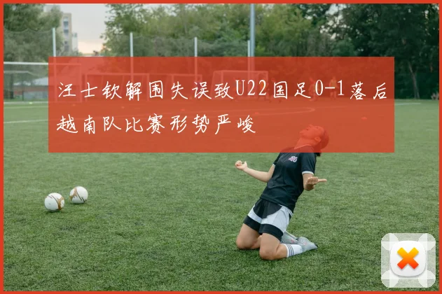 汪士钦解围失误致U22国足0-1落后越南队比赛形势严峻