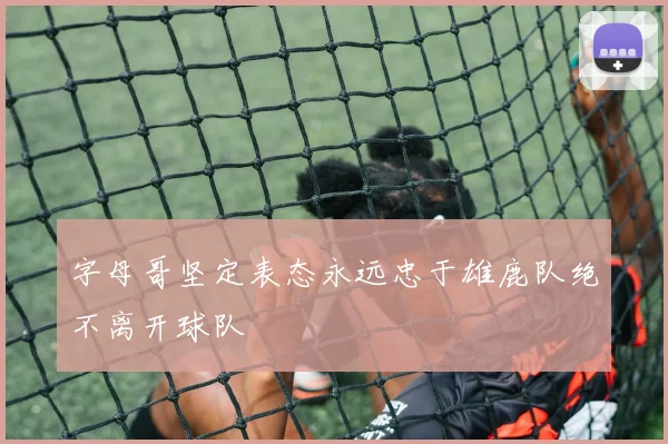 字母哥坚定表态永远忠于雄鹿队绝不离开球队