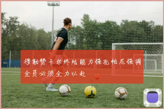 穆勒赞卡尔终结能力强孔帕尼强调全员必须全力以赴