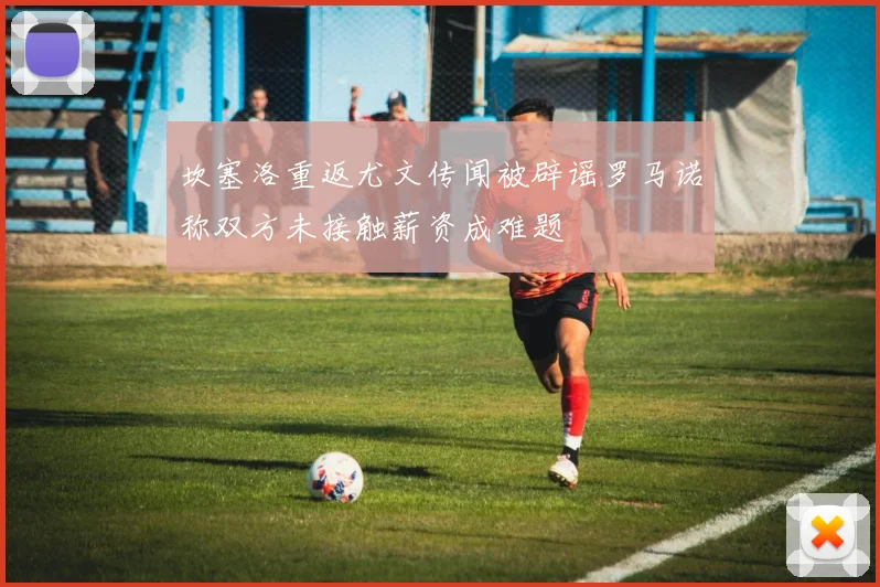 坎塞洛重返尤文传闻被辟谣罗马诺称双方未接触薪资成难题
