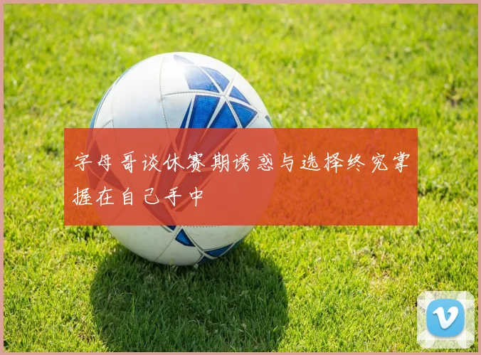 字母哥谈休赛期诱惑与选择终究掌握在自己手中