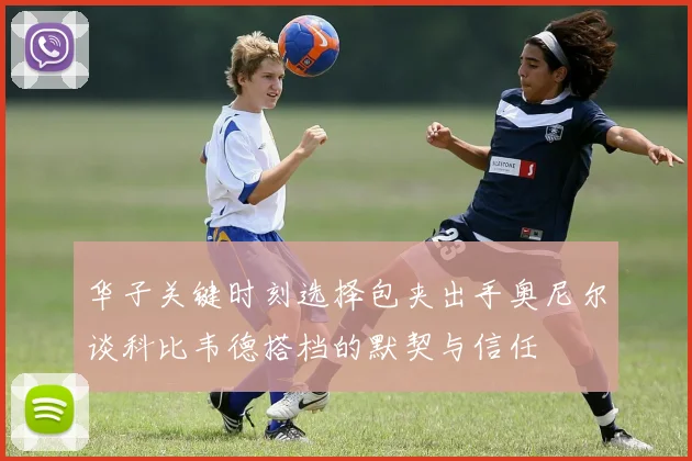 华子关键时刻选择包夹出手奥尼尔谈科比韦德搭档的默契与信任